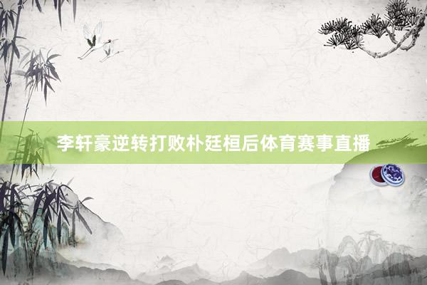 李轩豪逆转打败朴廷桓后体育赛事直播