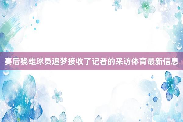 赛后骁雄球员追梦接收了记者的采访体育最新信息