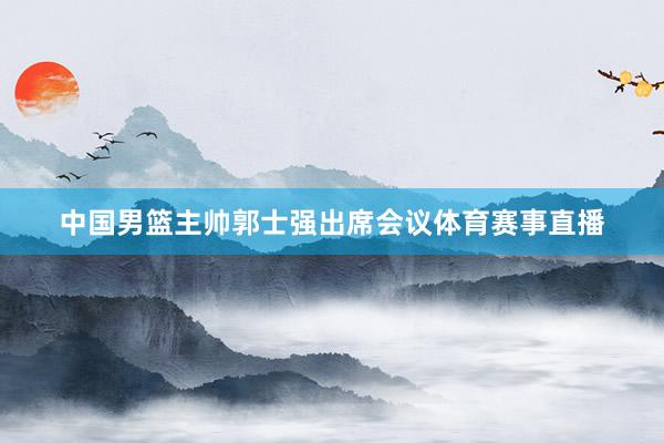 中国男篮主帅郭士强出席会议体育赛事直播