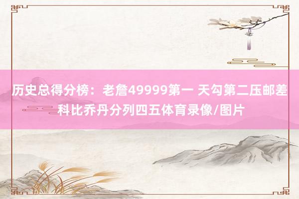 历史总得分榜：老詹49999第一 天勾第二压邮差 科比乔丹分列四五体育录像/图片