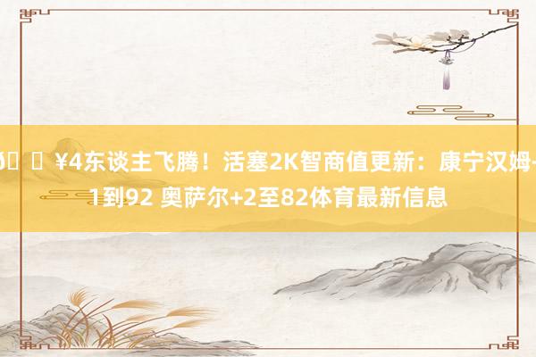 🔥4东谈主飞腾！活塞2K智商值更新：康宁汉姆+1到92 奥萨尔+2至82体育最新信息