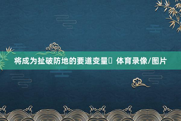 将成为扯破防地的要道变量‌体育录像/图片