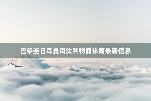 巴黎圣日耳曼淘汰利物浦体育最新信息