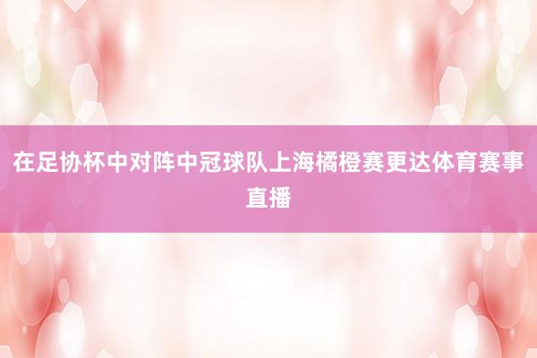 在足协杯中对阵中冠球队上海橘橙赛更达体育赛事直播