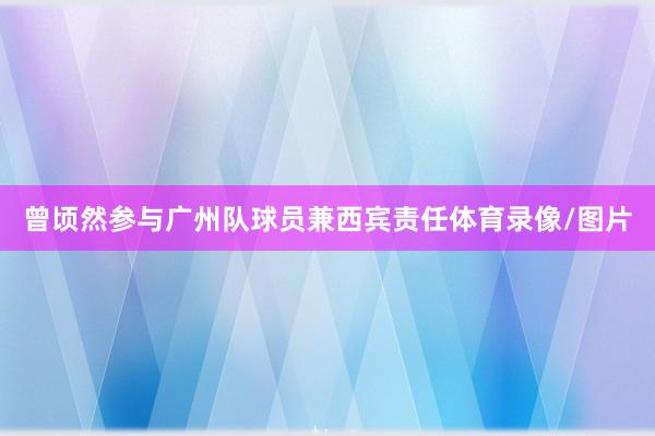 曾顷然参与广州队球员兼西宾责任体育录像/图片