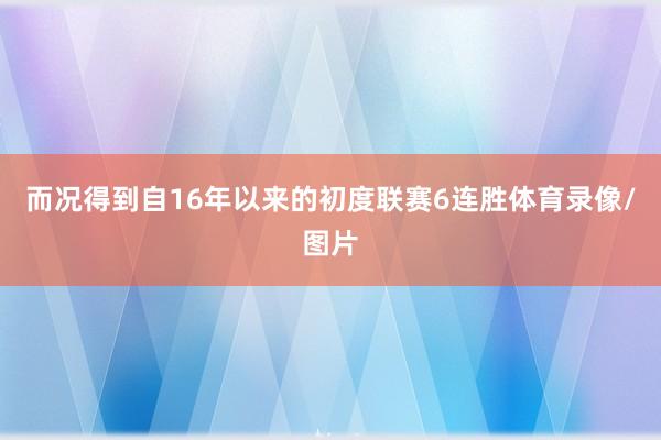 而况得到自16年以来的初度联赛6连胜体育录像/图片