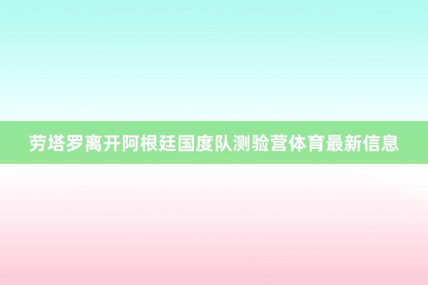 劳塔罗离开阿根廷国度队测验营体育最新信息