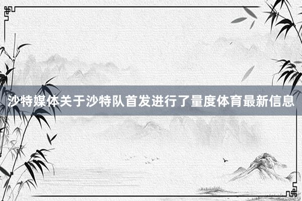 沙特媒体关于沙特队首发进行了量度体育最新信息