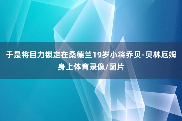 于是将目力锁定在桑德兰19岁小将乔贝-贝林厄姆身上体育录像/图片