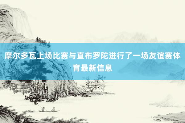 摩尔多瓦上场比赛与直布罗陀进行了一场友谊赛体育最新信息