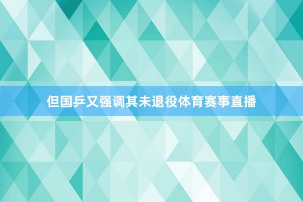 但国乒又强调其未退役体育赛事直播