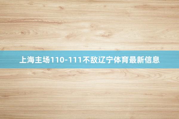 上海主场110-111不敌辽宁体育最新信息