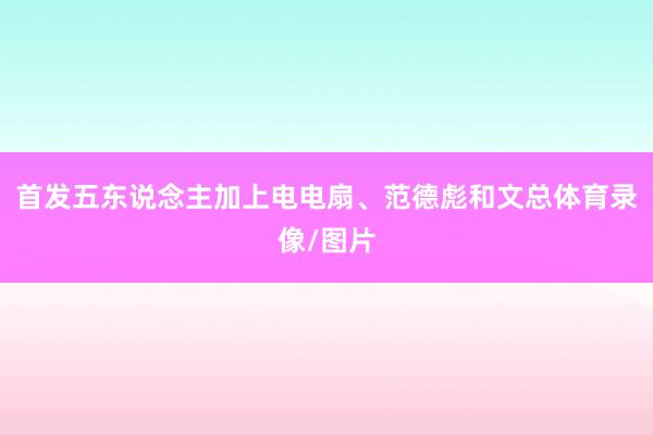 首发五东说念主加上电电扇、范德彪和文总体育录像/图片