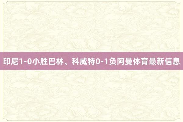 印尼1-0小胜巴林、科威特0-1负阿曼体育最新信息