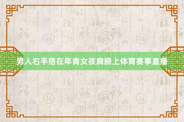 男人右手搭在年青女孩肩膀上体育赛事直播