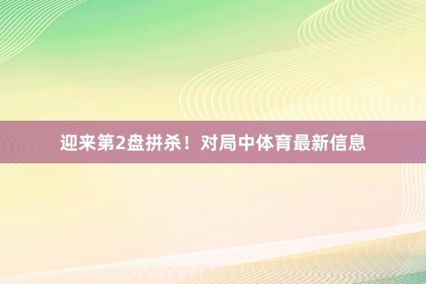 迎来第2盘拼杀！对局中体育最新信息