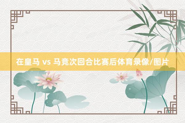 在皇马 vs 马竞次回合比赛后体育录像/图片
