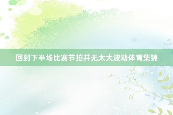 回到下半场比赛节拍并无太大波动体育集锦