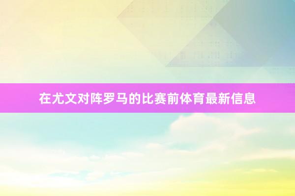 在尤文对阵罗马的比赛前体育最新信息