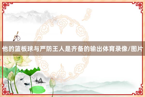 他的篮板球与严防王人是齐备的输出体育录像/图片