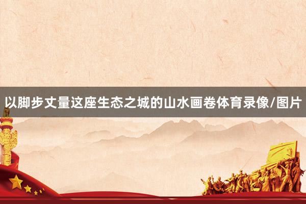 以脚步丈量这座生态之城的山水画卷体育录像/图片
