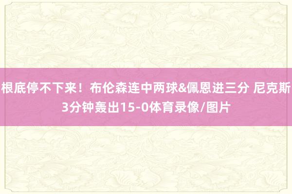 根底停不下来！布伦森连中两球&佩恩进三分 尼克斯3分钟轰出15-0体育录像/图片