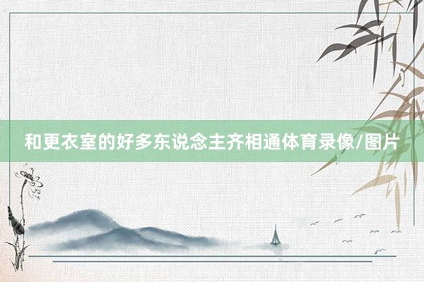 和更衣室的好多东说念主齐相通体育录像/图片
