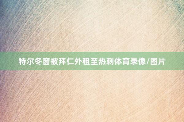特尔冬窗被拜仁外租至热刺体育录像/图片