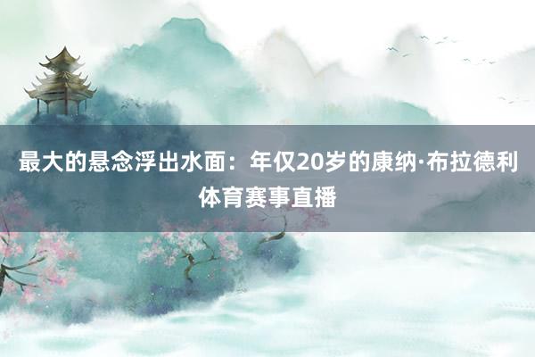 最大的悬念浮出水面：年仅20岁的康纳·布拉德利体育赛事直播