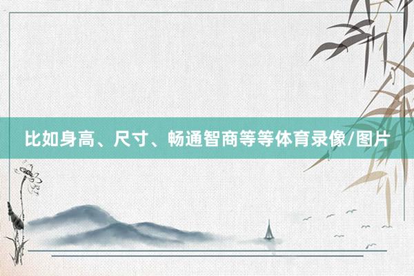 比如身高、尺寸、畅通智商等等体育录像/图片