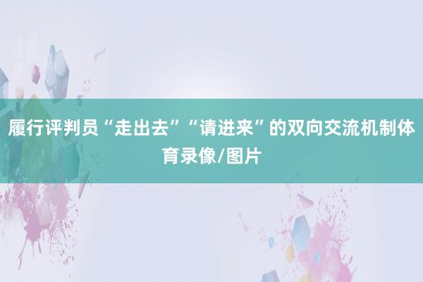 履行评判员“走出去”“请进来”的双向交流机制体育录像/图片