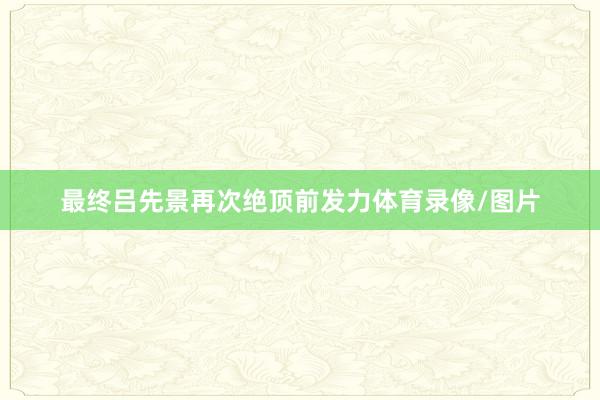 最终吕先景再次绝顶前发力体育录像/图片