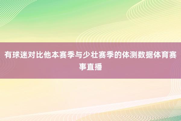 有球迷对比他本赛季与少壮赛季的体测数据体育赛事直播