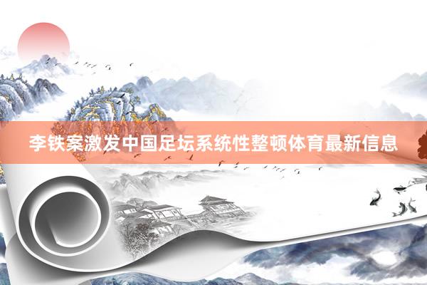 李铁案激发中国足坛系统性整顿体育最新信息