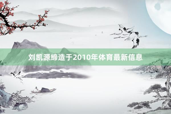 刘凯源缔造于2010年体育最新信息
