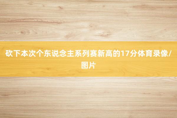 砍下本次个东说念主系列赛新高的17分体育录像/图片