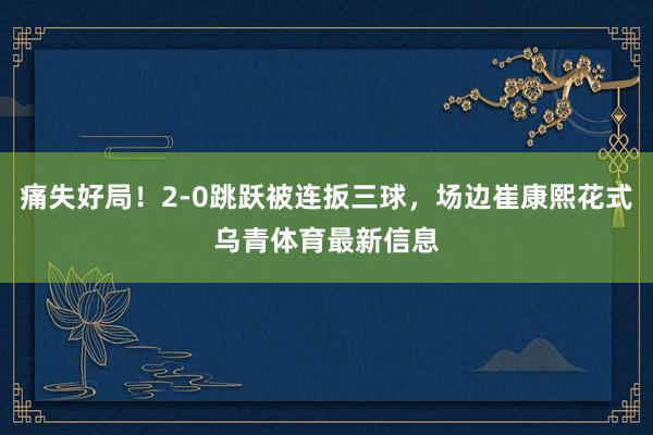 痛失好局！2-0跳跃被连扳三球，场边崔康熙花式乌青体育最新信息