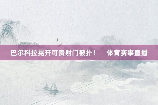 巴尔科拉晃开可贵射门被扑！    体育赛事直播