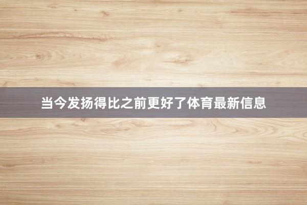 当今发扬得比之前更好了体育最新信息