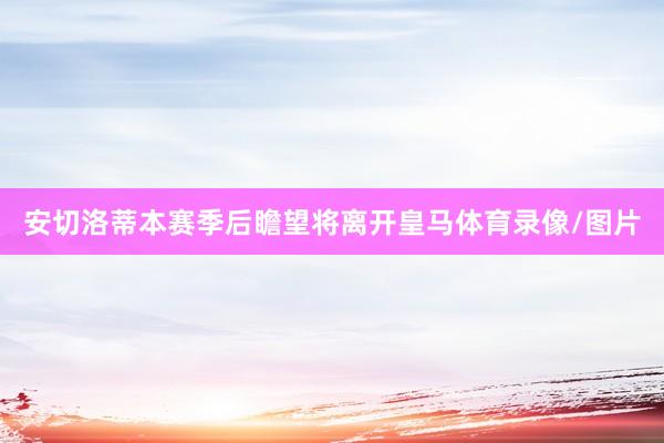 安切洛蒂本赛季后瞻望将离开皇马体育录像/图片