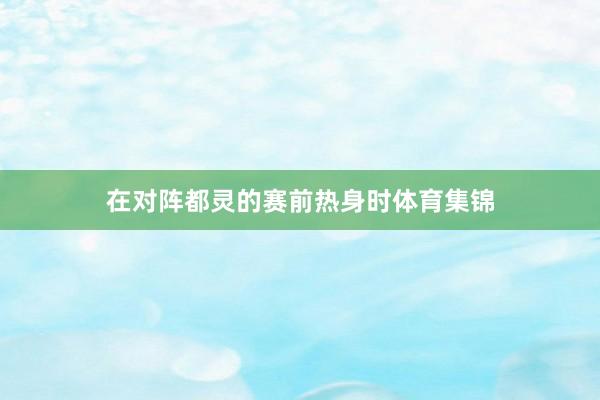 在对阵都灵的赛前热身时体育集锦