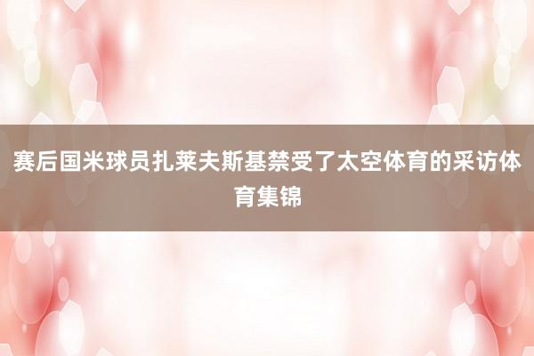 赛后国米球员扎莱夫斯基禁受了太空体育的采访体育集锦