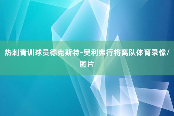 热刺青训球员德克斯特-奥利弗行将离队体育录像/图片