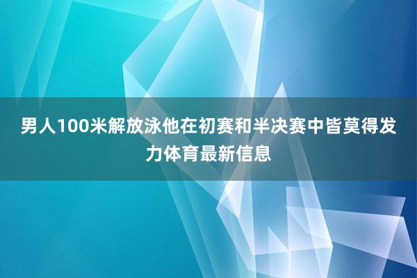 男人100米解放泳他在初赛和半决赛中皆莫得发力体育最新信息