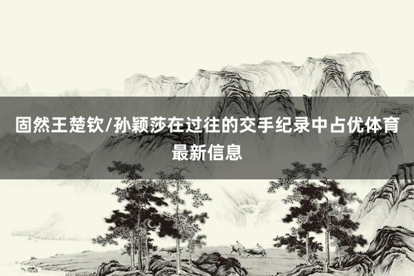 固然王楚钦/孙颖莎在过往的交手纪录中占优体育最新信息