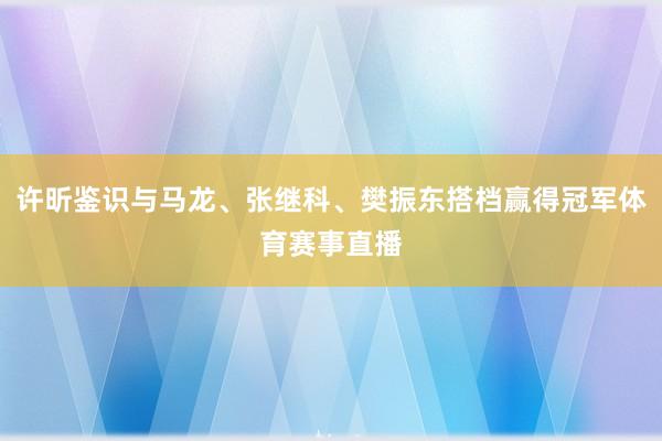 许昕鉴识与马龙、张继科、樊振东搭档赢得冠军体育赛事直播