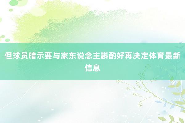但球员暗示要与家东说念主斟酌好再决定体育最新信息