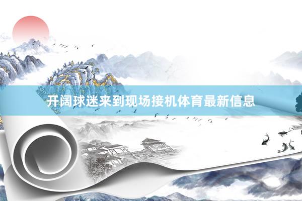 开阔球迷来到现场接机体育最新信息