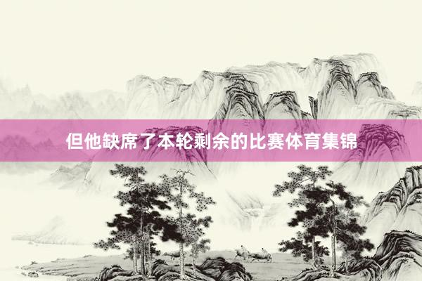 但他缺席了本轮剩余的比赛体育集锦