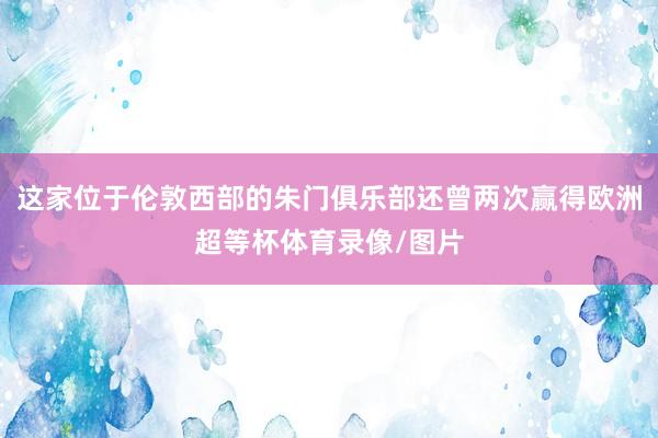 这家位于伦敦西部的朱门俱乐部还曾两次赢得欧洲超等杯体育录像/图片